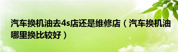 汽车换机油去4s店还是维修店（汽车换机油哪里换比较好）