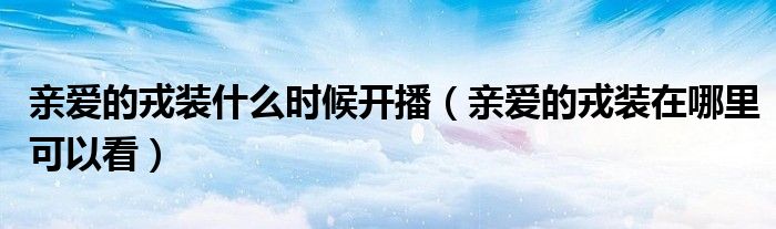 亲爱的戎装什么时候开播（亲爱的戎装在哪里可以看）