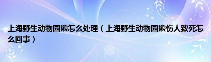 上海野生动物园熊怎么处理（上海野生动物园熊伤人致死怎么回事）