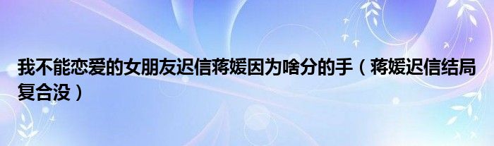 我不能恋爱的女朋友迟信蒋媛因为啥分的手（蒋媛迟信结局复合没）