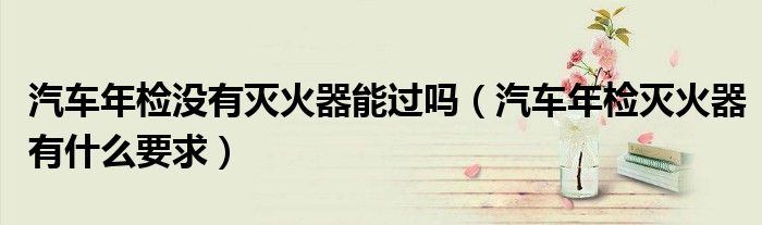汽车年检没有灭火器能过吗（汽车年检灭火器有什么要求）