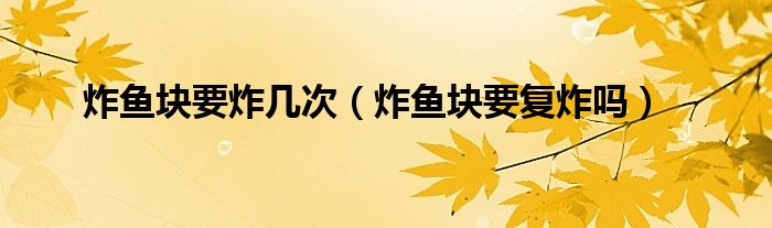 炸鱼块要炸几次（炸鱼块要复炸吗）