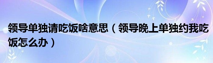 领导单独请吃饭啥意思（领导晚上单独约我吃饭怎么办）