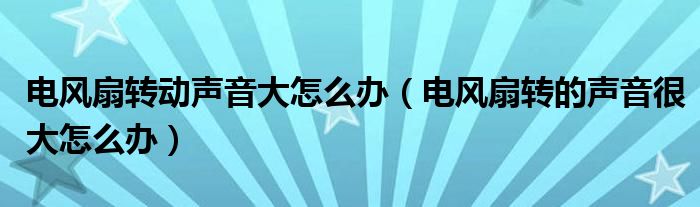 电风扇转动声音大怎么办（电风扇转的声音很大怎么办）