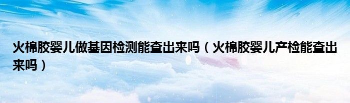 火棉胶婴儿做基因检测能查出来吗（火棉胶婴儿产检能查出来吗）