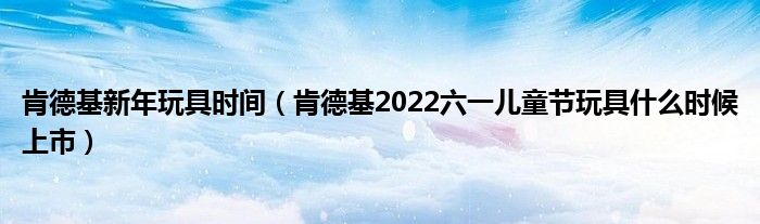 肯德基新年玩具时间（肯德基2022六一儿童节玩具什么时候上市）
