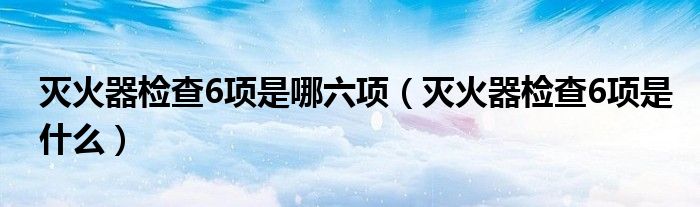 灭火器检查6项是哪六项（灭火器检查6项是什么）