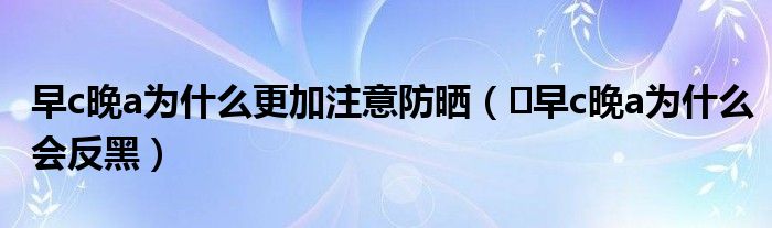 早c晚a为什么更加注意防晒（​早c晚a为什么会反黑）