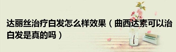 达丽丝治疗白发怎么样效果（曲西达素可以治白发是真的吗）