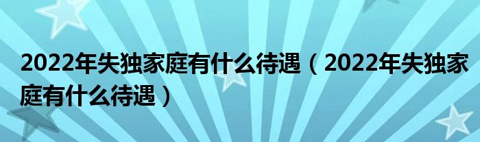 2022年失独家庭有什么待遇（2022年失独家庭有什么待遇）