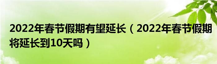 2022年春节假期有望延长（2022年春节假期将延长到10天吗）