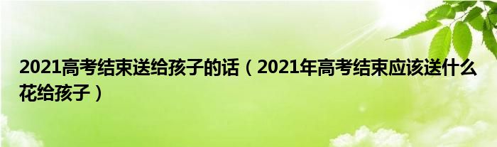 2021高考结束送给孩子的话（2021年高考结束应该送什么花给孩子）