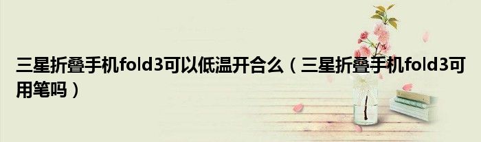 三星折叠手机fold3可以低温开合么（三星折叠手机fold3可用笔吗）