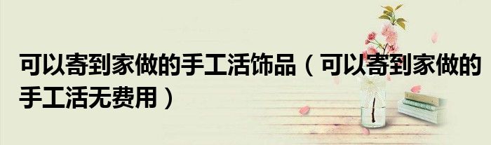 可以寄到家做的手工活饰品（可以寄到家做的手工活无费用）