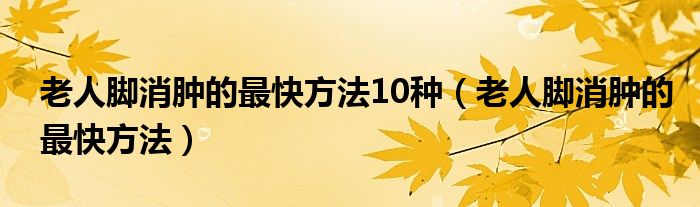 老人脚消肿的最快方法10种（老人脚消肿的最快方法）