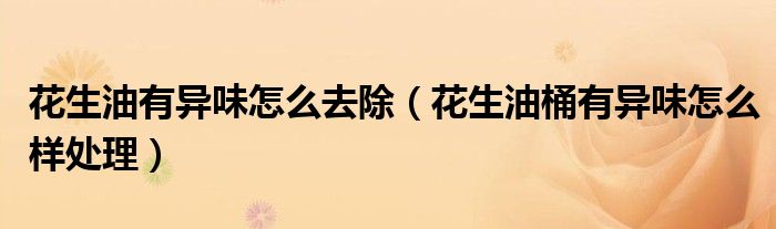 花生油有异味怎么去除（花生油桶有异味怎么样处理）