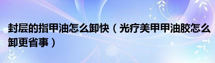 封层的指甲油怎么卸快（光疗美甲甲油胶怎么卸更省事）