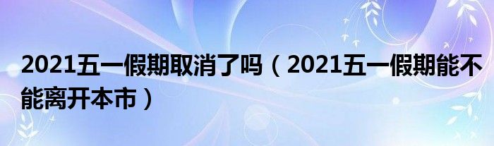 2021五一假期取消了吗（2021五一假期能不能离开本市）
