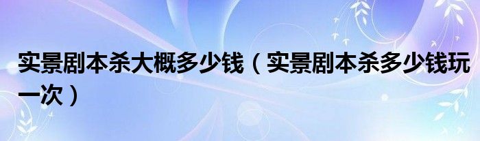 实景剧本杀大概多少钱（实景剧本杀多少钱玩一次）