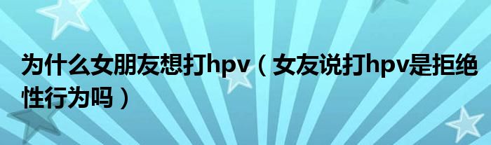 为什么女朋友想打hpv（女友说打hpv是拒绝性行为吗）