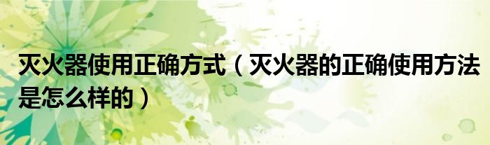 灭火器使用正确方式（灭火器的正确使用方法是怎么样的）