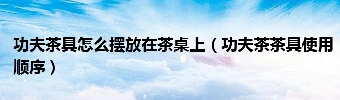 功夫茶具怎么摆放在茶桌上（功夫茶茶具使用顺序）