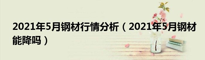2021年5月钢材行情分析（2021年5月钢材能降吗）