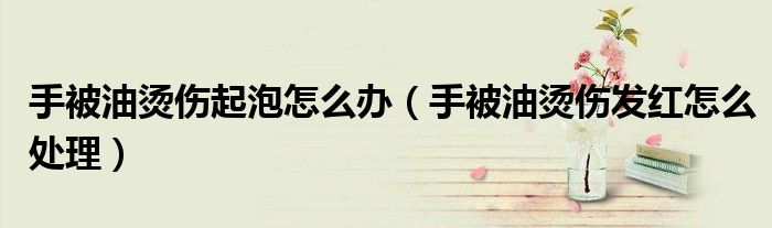 手被油烫伤起泡怎么办（手被油烫伤发红怎么处理）