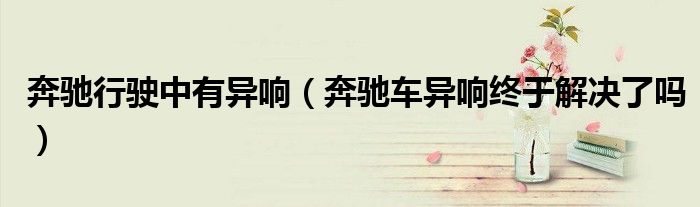 奔驰行驶中有异响（奔驰车异响终于解决了吗）