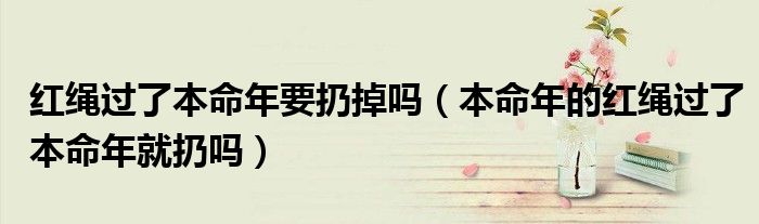 红绳过了本命年要扔掉吗（本命年的红绳过了本命年就扔吗）