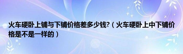 火车硬卧上铺与下铺价格差多少钱?（火车硬卧上中下铺价格是不是一样的）