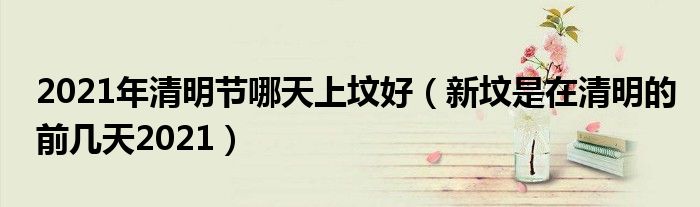 2021年清明节哪天上坟好（新坟是在清明的前几天2021）