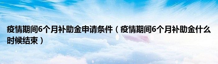 疫情期间6个月补助金申请条件（疫情期间6个月补助金什么时候结束）