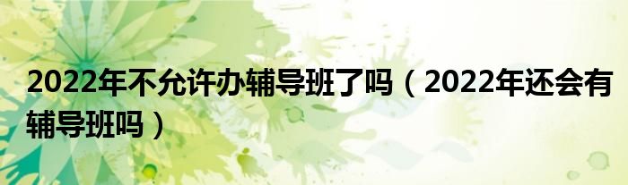 2022年不允许办辅导班了吗（2022年还会有辅导班吗）