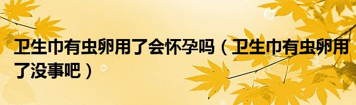 卫生巾有虫卵用了会怀孕吗（卫生巾有虫卵用了没事吧）