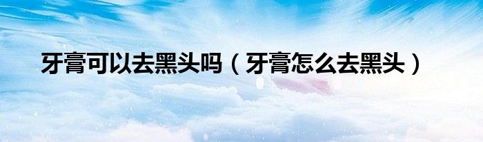 牙膏可以去黑头吗（牙膏怎么去黑头）