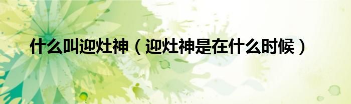 什么叫迎灶神（迎灶神是在什么时候）