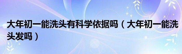 大年初一能洗头有科学依据吗（大年初一能洗头发吗）