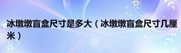 冰墩墩盲盒尺寸是多大（冰墩墩盲盒尺寸几厘米）