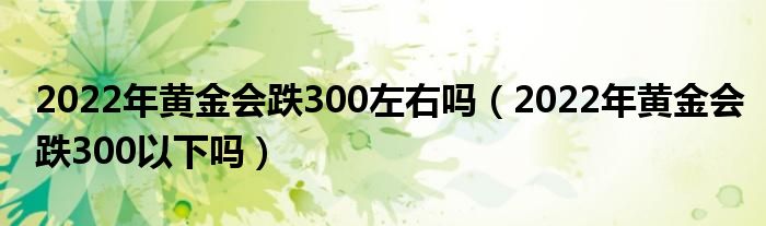 2022年黄金会跌300左右吗（2022年黄金会跌300以下吗）