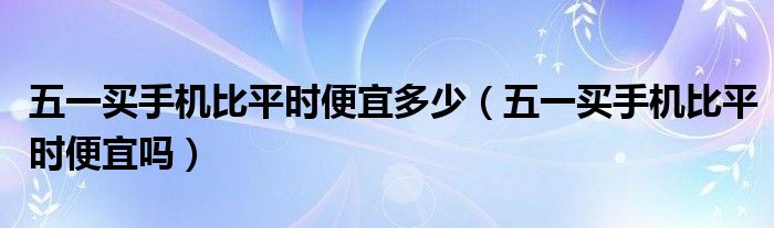 五一买手机比平时便宜多少（五一买手机比平时便宜吗）