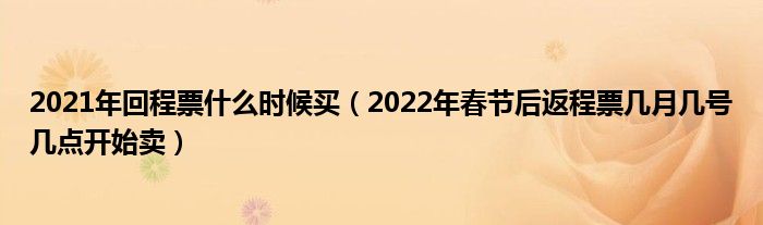 2021年回程票什么时候买（2022年春节后返程票几月几号几点开始卖）