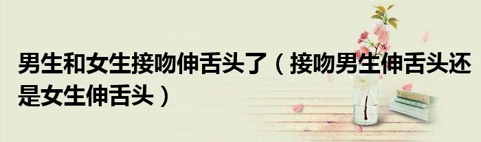 男生和女生接吻伸舌头了（接吻男生伸舌头还是女生伸舌头）