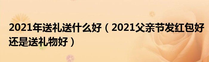 2021年送礼送什么好（2021父亲节发红包好还是送礼物好）