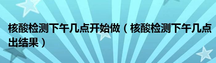 核酸检测下午几点开始做（核酸检测下午几点出结果）