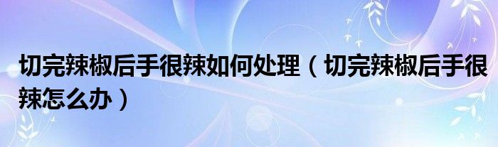 切完辣椒后手很辣如何处理（切完辣椒后手很辣怎么办）