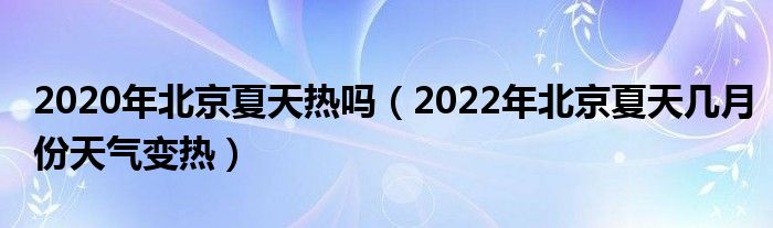 2020年北京夏天热吗（2022年北京夏天几月份天气变热）