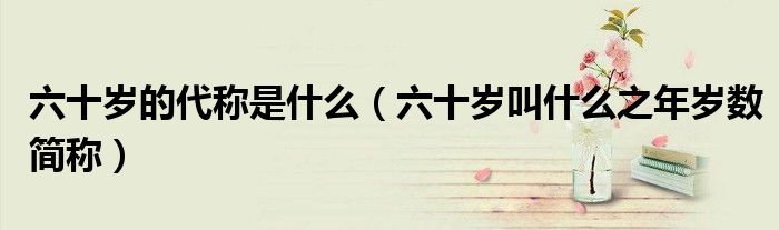 六十岁的代称是什么（六十岁叫什么之年岁数简称）
