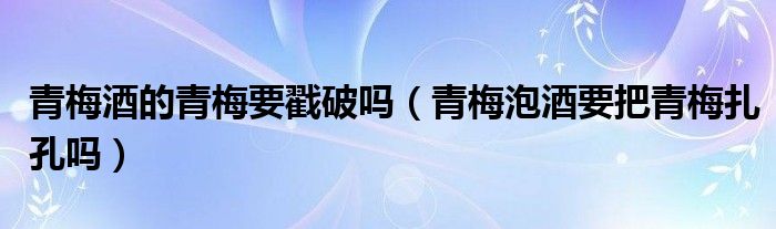青梅酒的青梅要戳破吗（青梅泡酒要把青梅扎孔吗）