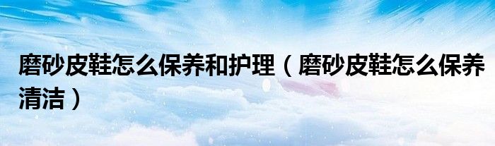 磨砂皮鞋怎么保养和护理（磨砂皮鞋怎么保养清洁）